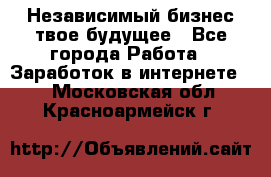 Независимый бизнес-твое будущее - Все города Работа » Заработок в интернете   . Московская обл.,Красноармейск г.